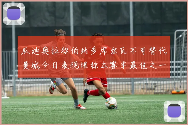 瓜迪奥拉称伯纳多席尔瓦不可替代曼城今日表现堪称本赛季最佳之一
