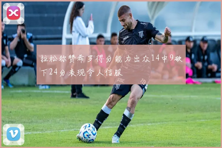 拉松称赞希罗得分能力出众14中9砍下24分表现令人信服