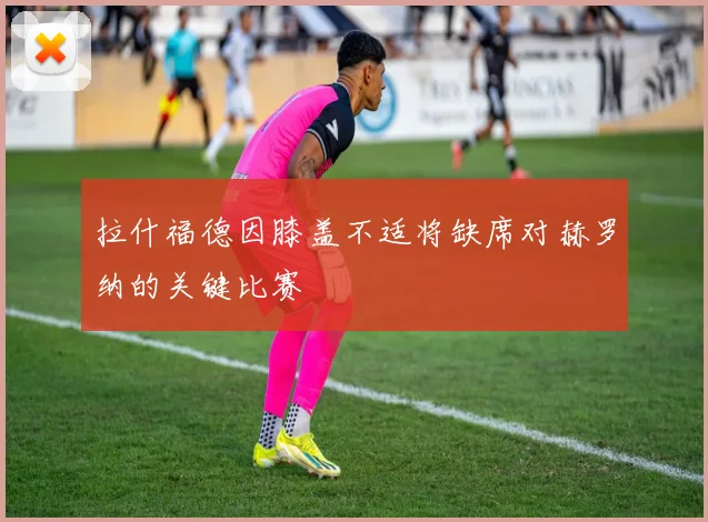 拉什福德因膝盖不适将缺席对赫罗纳的关键比赛
