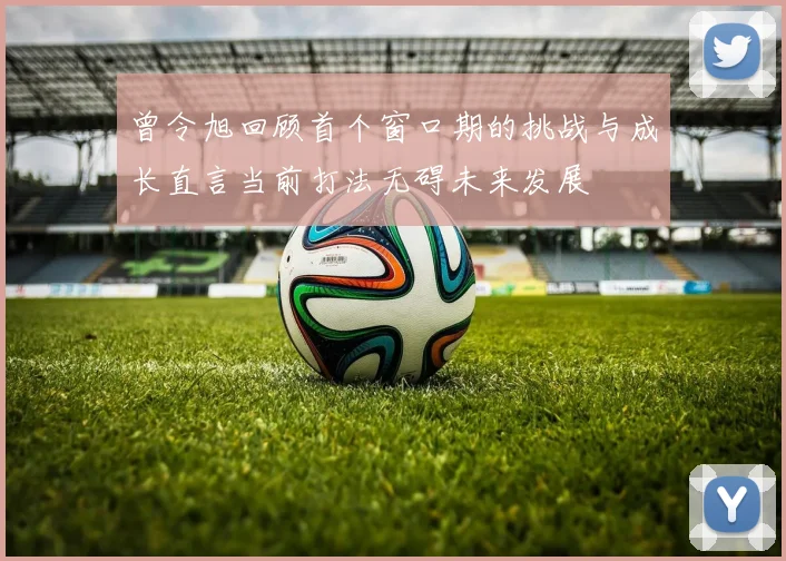 曾令旭回顾首个窗口期的挑战与成长直言当前打法无碍未来发展