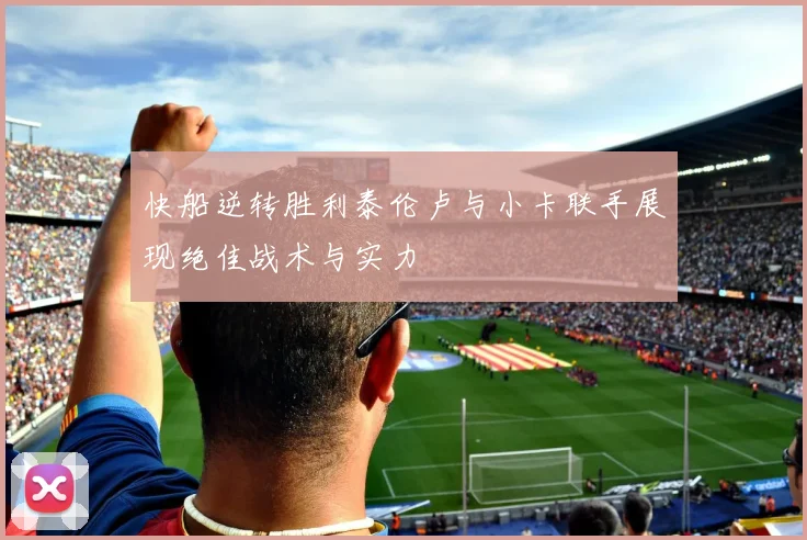 快船逆转胜利泰伦卢与小卡联手展现绝佳战术与实力