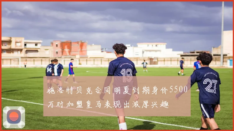 施洛特贝克合同明夏到期身价5500万对加盟皇马表现出浓厚兴趣