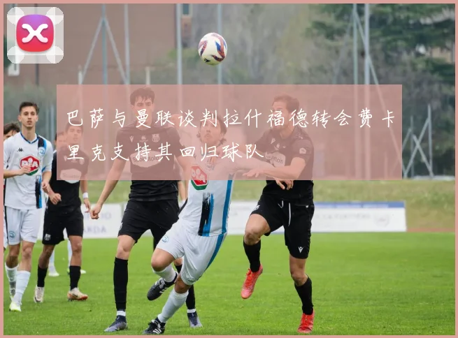 巴萨与曼联谈判拉什福德转会费卡里克支持其回归球队