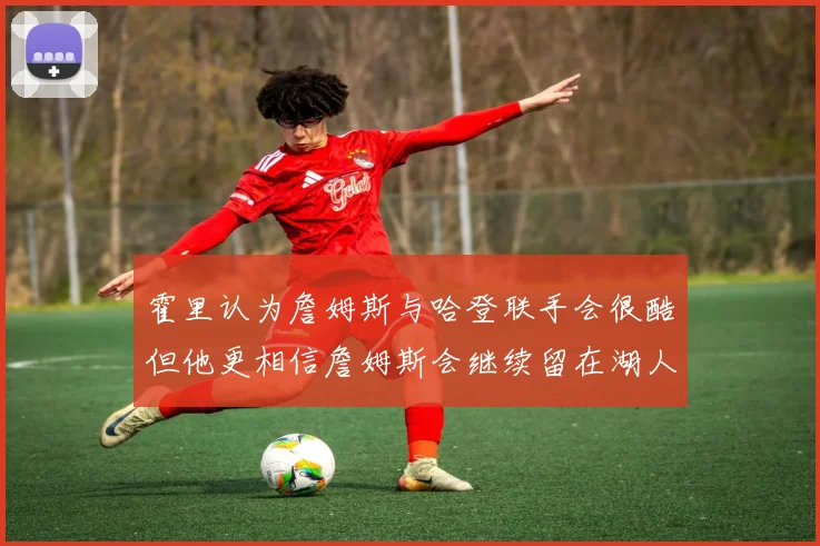 霍里认为詹姆斯与哈登联手会很酷但他更相信詹姆斯会继续留在湖人